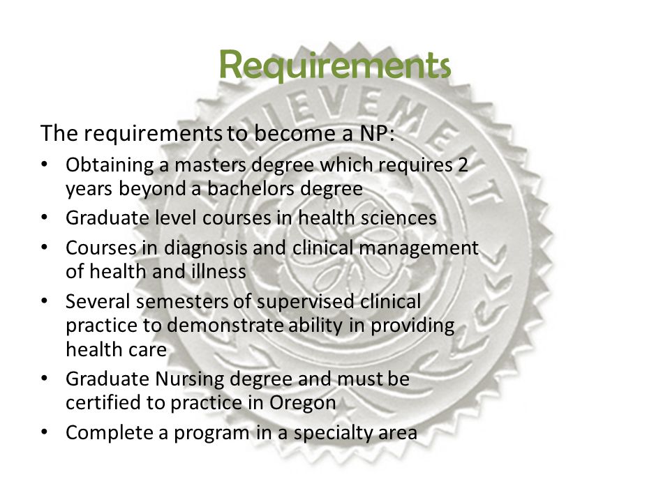 The requirements to become a NP: Obtaining a masters degree which requires 2 years beyond a bachelors degree Graduate level courses in health sciences Courses in diagnosis and clinical management of health and illness Several semesters of supervised clinical practice to demonstrate ability in providing health care Graduate Nursing degree and must be certified to practice in Oregon Complete a program in a specialty area Requirements