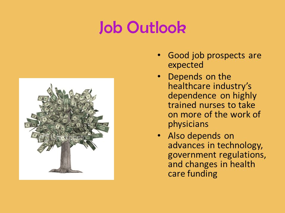 Good job prospects are expected Depends on the healthcare industry’s dependence on highly trained nurses to take on more of the work of physicians Also depends on advances in technology, government regulations, and changes in health care funding Job Outlook