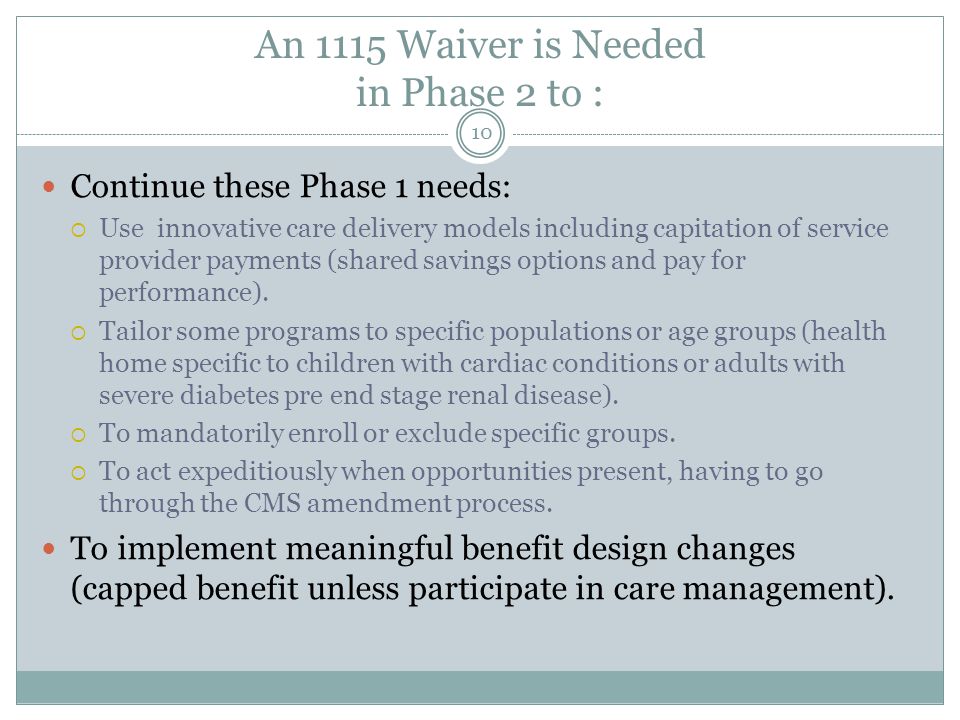 An 1115 Waiver is Needed in Phase 2 to : Continue these Phase 1 needs:  Use innovative care delivery models including capitation of service provider payments (shared savings options and pay for performance).