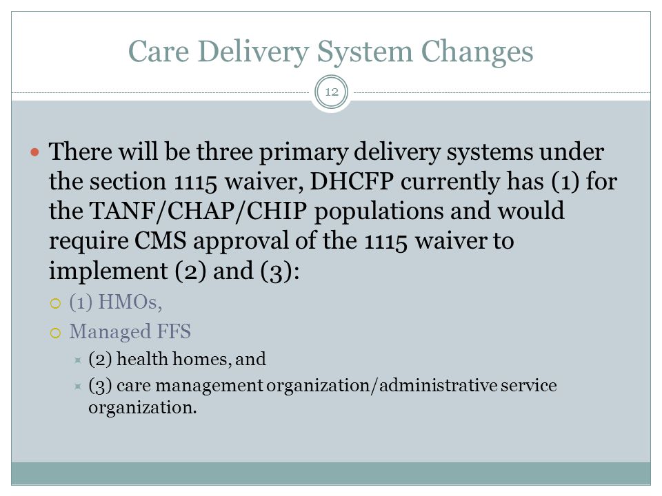 Care Delivery System Changes There will be three primary delivery systems under the section 1115 waiver, DHCFP currently has (1) for the TANF/CHAP/CHIP populations and would require CMS approval of the 1115 waiver to implement (2) and (3):  (1) HMOs,  Managed FFS  (2) health homes, and  (3) care management organization/administrative service organization.