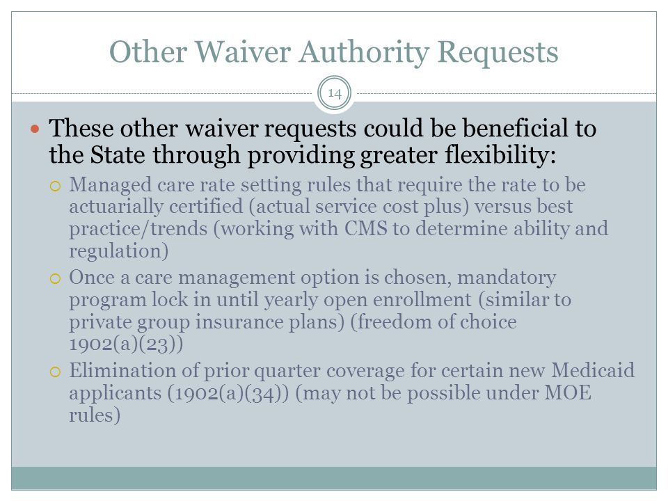Other Waiver Authority Requests These other waiver requests could be beneficial to the State through providing greater flexibility:  Managed care rate setting rules that require the rate to be actuarially certified (actual service cost plus) versus best practice/trends (working with CMS to determine ability and regulation)  Once a care management option is chosen, mandatory program lock in until yearly open enrollment (similar to private group insurance plans) (freedom of choice 1902(a)(23))  Elimination of prior quarter coverage for certain new Medicaid applicants (1902(a)(34)) (may not be possible under MOE rules) 14