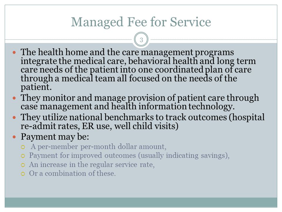 Managed Fee for Service The health home and the care management programs integrate the medical care, behavioral health and long term care needs of the patient into one coordinated plan of care through a medical team all focused on the needs of the patient.
