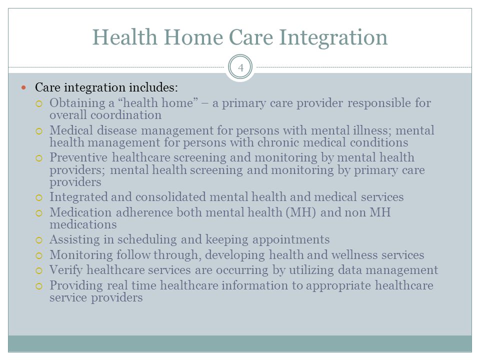 Health Home Care Integration Care integration includes:  Obtaining a health home – a primary care provider responsible for overall coordination  Medical disease management for persons with mental illness; mental health management for persons with chronic medical conditions  Preventive healthcare screening and monitoring by mental health providers; mental health screening and monitoring by primary care providers  Integrated and consolidated mental health and medical services  Medication adherence both mental health (MH) and non MH medications  Assisting in scheduling and keeping appointments  Monitoring follow through, developing health and wellness services  Verify healthcare services are occurring by utilizing data management  Providing real time healthcare information to appropriate healthcare service providers 4
