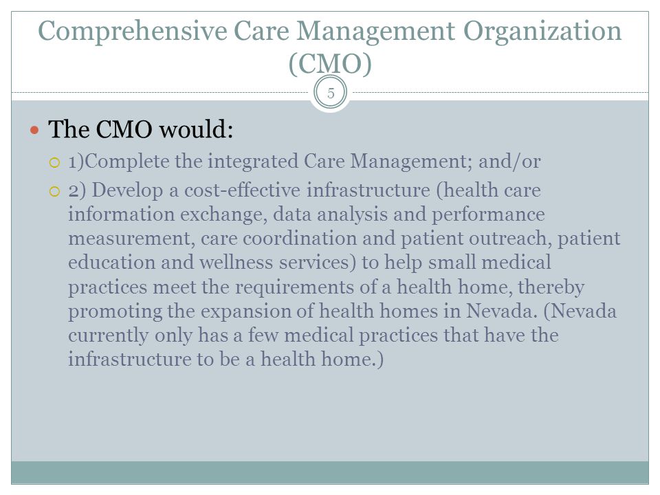 Comprehensive Care Management Organization (CMO) The CMO would:  1)Complete the integrated Care Management; and/or  2) Develop a cost-effective infrastructure (health care information exchange, data analysis and performance measurement, care coordination and patient outreach, patient education and wellness services) to help small medical practices meet the requirements of a health home, thereby promoting the expansion of health homes in Nevada.