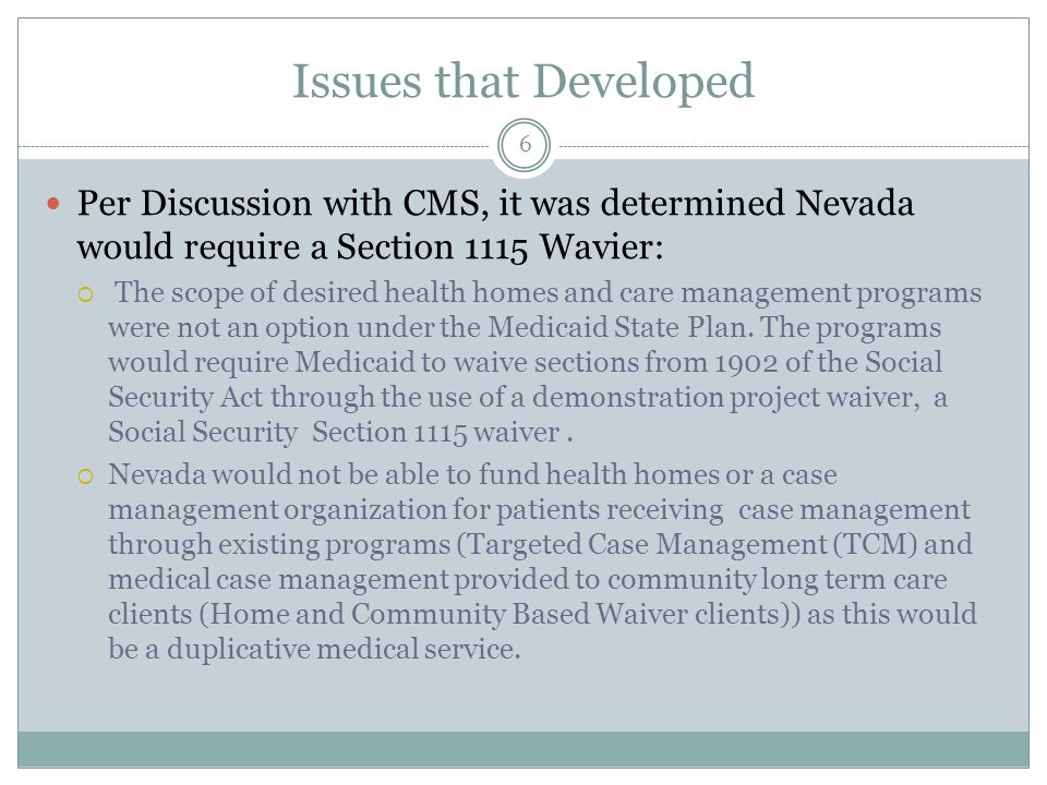 Issues that Developed Per Discussion with CMS, it was determined Nevada would require a Section 1115 Wavier:  The scope of desired health homes and care management programs were not an option under the Medicaid State Plan.