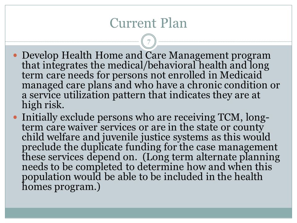 Current Plan Develop Health Home and Care Management program that integrates the medical/behavioral health and long term care needs for persons not enrolled in Medicaid managed care plans and who have a chronic condition or a service utilization pattern that indicates they are at high risk.