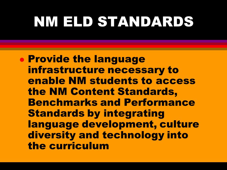 NM ELD STANDARDS l Provide the language infrastructure necessary to enable NM students to access the NM Content Standards, Benchmarks and Performance Standards by integrating language development, culture diversity and technology into the curriculum