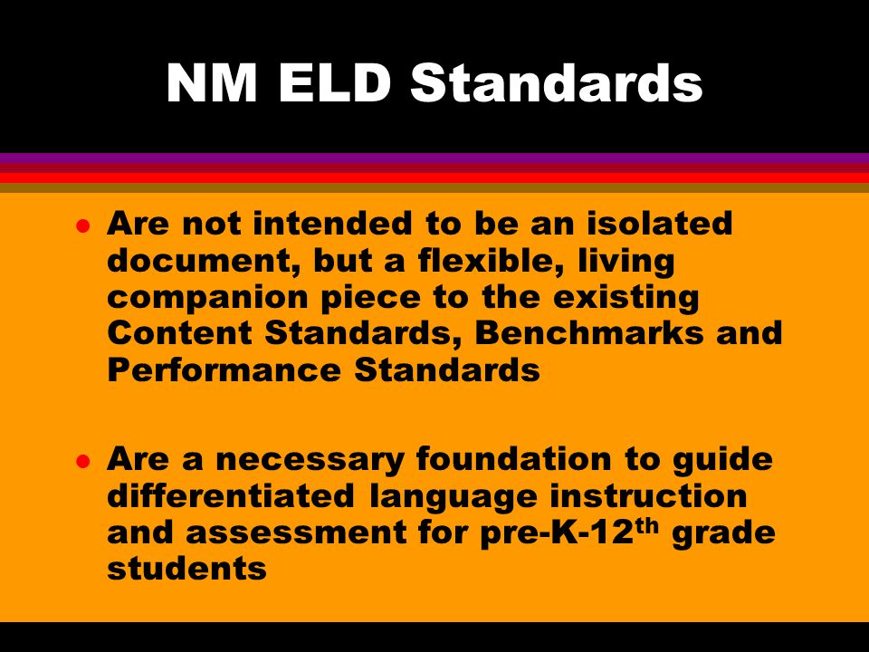 NM ELD Standards l Are not intended to be an isolated document, but a flexible, living companion piece to the existing Content Standards, Benchmarks and Performance Standards l Are a necessary foundation to guide differentiated language instruction and assessment for pre-K-12 th grade students