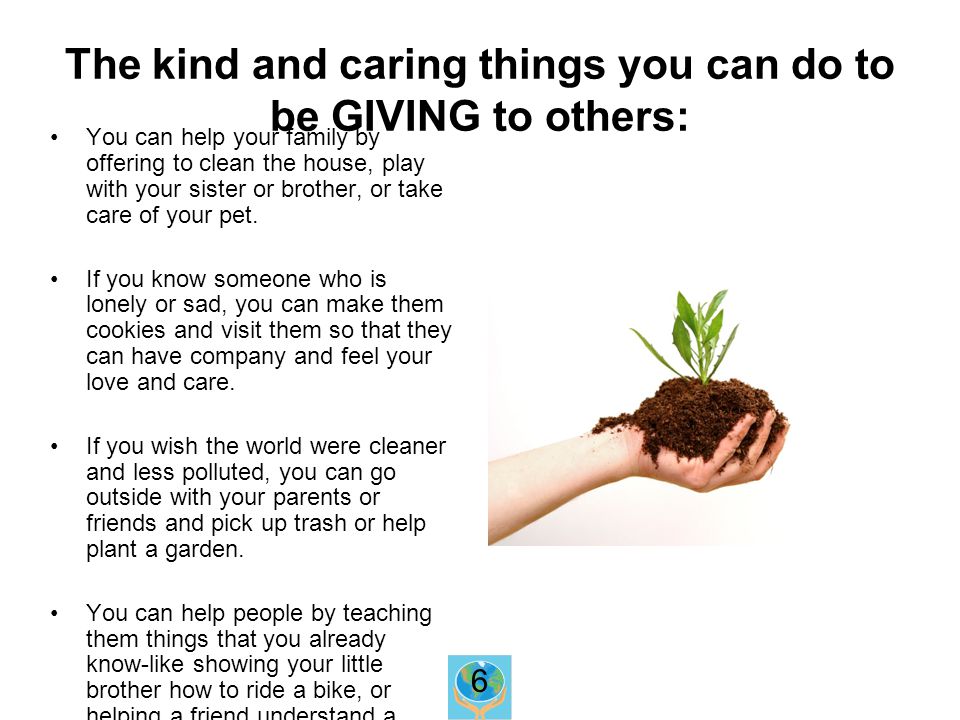 The kind and caring things you can do to be GIVING to others: You can help your family by offering to clean the house, play with your sister or brother, or take care of your pet.