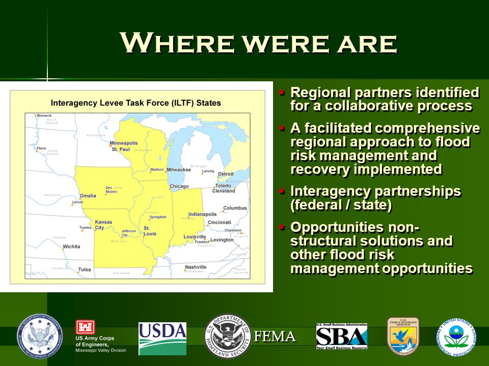 FEMA Where were are  Regional partners identified for a collaborative process  A facilitated comprehensive regional approach to flood risk management and recovery implemented  Interagency partnerships (federal / state)  Opportunities non- structural solutions and other flood risk management opportunities  Regional partners identified for a collaborative process  A facilitated comprehensive regional approach to flood risk management and recovery implemented  Interagency partnerships (federal / state)  Opportunities non- structural solutions and other flood risk management opportunities