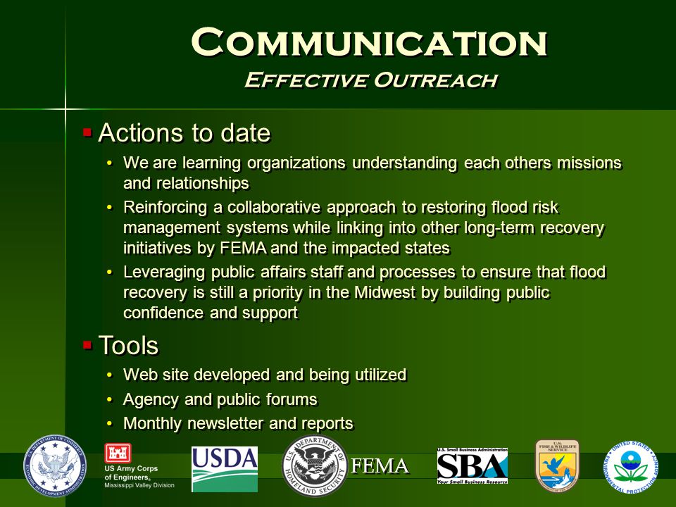 FEMA Communication Effective Outreach Communication Effective Outreach  Actions to date We are learning organizations understanding each others missions and relationships Reinforcing a collaborative approach to restoring flood risk management systems while linking into other long-term recovery initiatives by FEMA and the impacted states Leveraging public affairs staff and processes to ensure that flood recovery is still a priority in the Midwest by building public confidence and support  Tools Web site developed and being utilized Agency and public forums Monthly newsletter and reports  Actions to date We are learning organizations understanding each others missions and relationships Reinforcing a collaborative approach to restoring flood risk management systems while linking into other long-term recovery initiatives by FEMA and the impacted states Leveraging public affairs staff and processes to ensure that flood recovery is still a priority in the Midwest by building public confidence and support  Tools Web site developed and being utilized Agency and public forums Monthly newsletter and reports