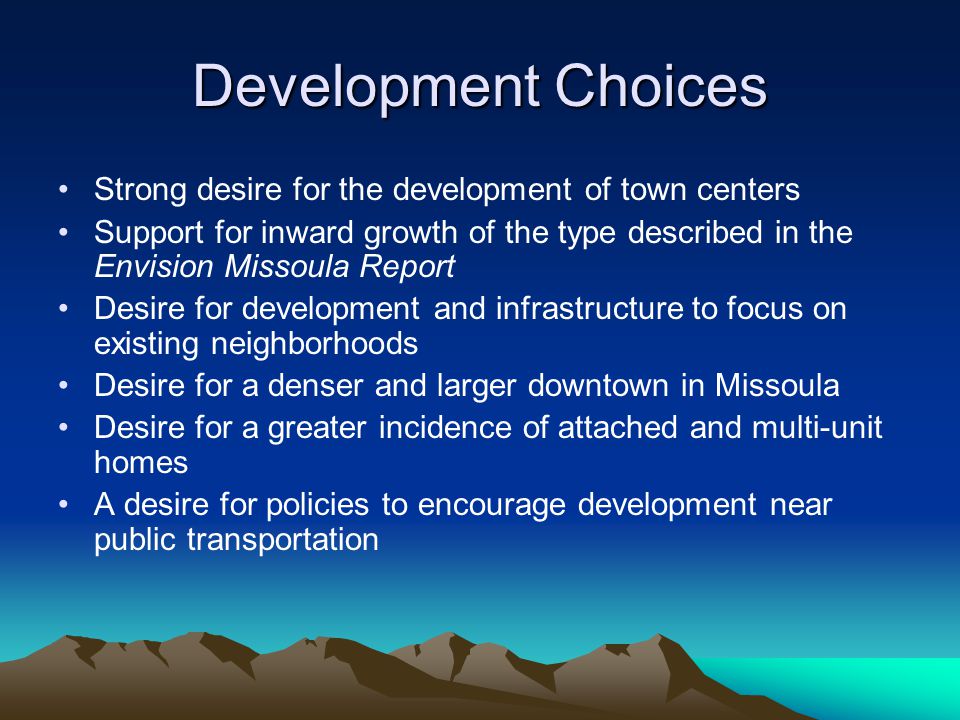 Development Choices Strong desire for the development of town centers Support for inward growth of the type described in the Envision Missoula Report Desire for development and infrastructure to focus on existing neighborhoods Desire for a denser and larger downtown in Missoula Desire for a greater incidence of attached and multi-unit homes A desire for policies to encourage development near public transportation