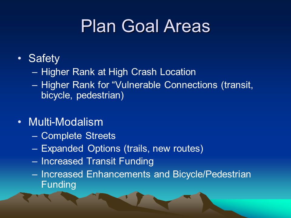 Plan Goal Areas Safety –Higher Rank at High Crash Location –Higher Rank for Vulnerable Connections (transit, bicycle, pedestrian) Multi-Modalism –Complete Streets –Expanded Options (trails, new routes) –Increased Transit Funding –Increased Enhancements and Bicycle/Pedestrian Funding