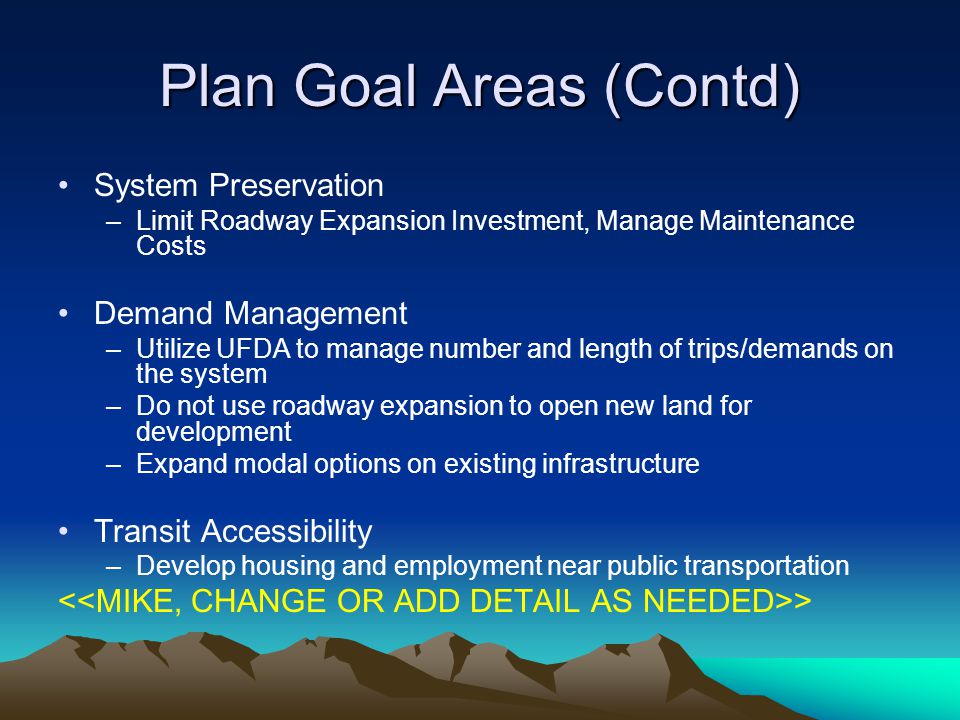 Plan Goal Areas (Contd) System Preservation –Limit Roadway Expansion Investment, Manage Maintenance Costs Demand Management –Utilize UFDA to manage number and length of trips/demands on the system –Do not use roadway expansion to open new land for development –Expand modal options on existing infrastructure Transit Accessibility –Develop housing and employment near public transportation >