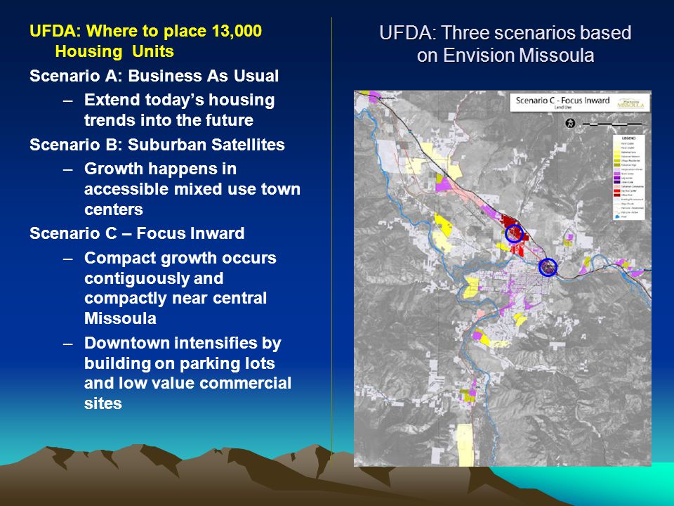 UFDA: Three scenarios based on Envision Missoula UFDA: Where to place 13,000 Housing Units Scenario A: Business As Usual –Extend today’s housing trends into the future Scenario B: Suburban Satellites –Growth happens in accessible mixed use town centers Scenario C – Focus Inward –Compact growth occurs contiguously and compactly near central Missoula –Downtown intensifies by building on parking lots and low value commercial sites