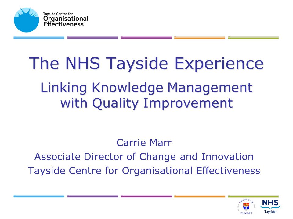 The NHS Tayside Experience Linking Knowledge Management with Quality Improvement Carrie Marr Associate Director of Change and Innovation Tayside Centre for Organisational Effectiveness