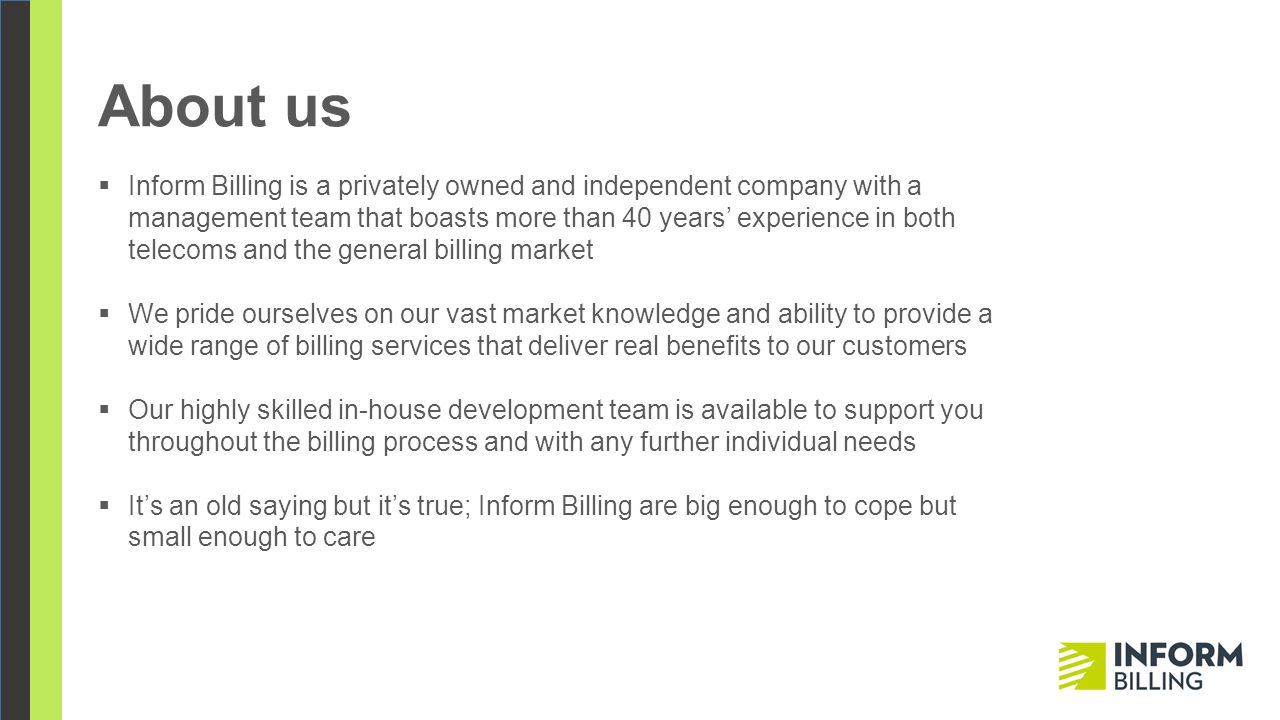 About us  Inform Billing is a privately owned and independent company with a management team that boasts more than 40 years’ experience in both telecoms and the general billing market  We pride ourselves on our vast market knowledge and ability to provide a wide range of billing services that deliver real benefits to our customers  Our highly skilled in-house development team is available to support you throughout the billing process and with any further individual needs  It’s an old saying but it’s true; Inform Billing are big enough to cope but small enough to care