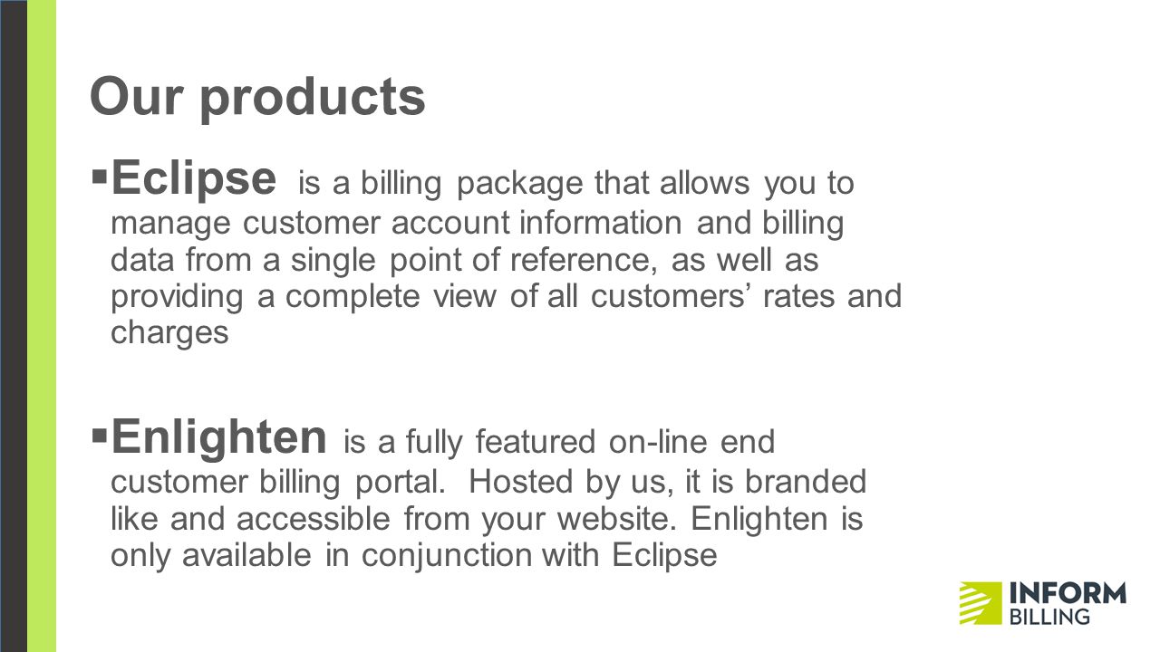 Our products  Eclipse is a billing package that allows you to manage customer account information and billing data from a single point of reference, as well as providing a complete view of all customers’ rates and charges  Enlighten is a fully featured on-line end customer billing portal.