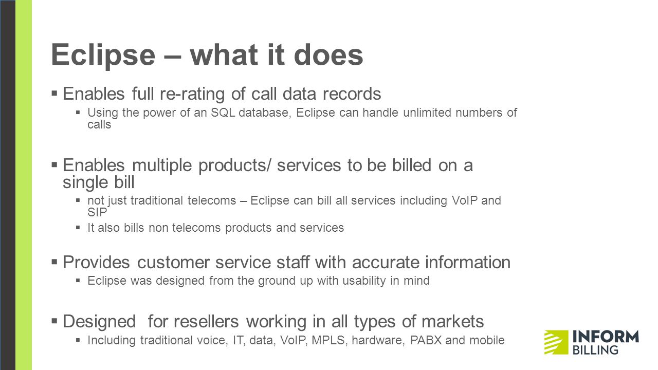 Eclipse – what it does  Enables full re-rating of call data records  Using the power of an SQL database, Eclipse can handle unlimited numbers of calls  Enables multiple products/ services to be billed on a single bill  not just traditional telecoms – Eclipse can bill all services including VoIP and SIP  It also bills non telecoms products and services  Provides customer service staff with accurate information  Eclipse was designed from the ground up with usability in mind  Designed for resellers working in all types of markets  Including traditional voice, IT, data, VoIP, MPLS, hardware, PABX and mobile