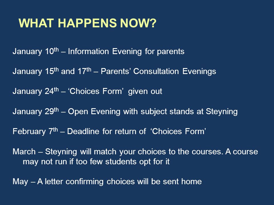 January 10 th – Information Evening for parents January 15 th and 17 th – Parents’ Consultation Evenings January 24 th – ‘Choices Form’ given out January 29 th – Open Evening with subject stands at Steyning February 7 th – Deadline for return of ‘Choices Form’ March – Steyning will match your choices to the courses.