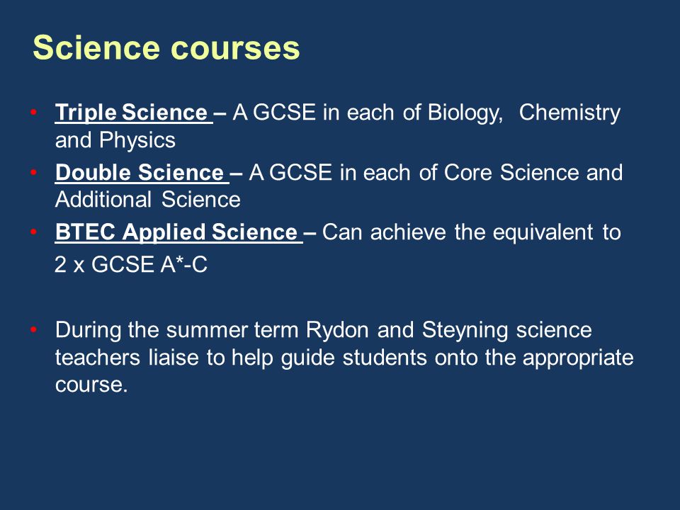 Science courses Triple Science – A GCSE in each of Biology, Chemistry and Physics Double Science – A GCSE in each of Core Science and Additional Science BTEC Applied Science – Can achieve the equivalent to 2 x GCSE A*-C During the summer term Rydon and Steyning science teachers liaise to help guide students onto the appropriate course.