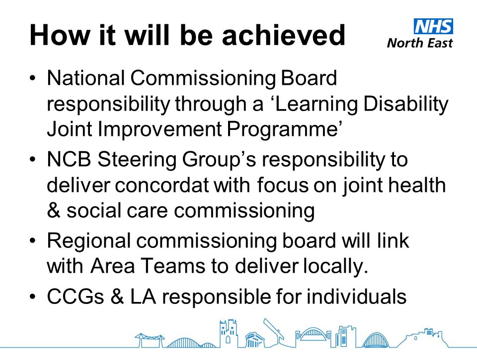 How it will be achieved National Commissioning Board responsibility through a ‘Learning Disability Joint Improvement Programme’ NCB Steering Group’s responsibility to deliver concordat with focus on joint health & social care commissioning Regional commissioning board will link with Area Teams to deliver locally.