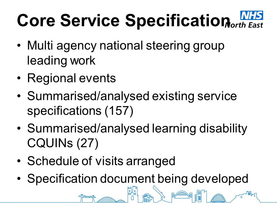Core Service Specification Multi agency national steering group leading work Regional events Summarised/analysed existing service specifications (157) Summarised/analysed learning disability CQUINs (27) Schedule of visits arranged Specification document being developed