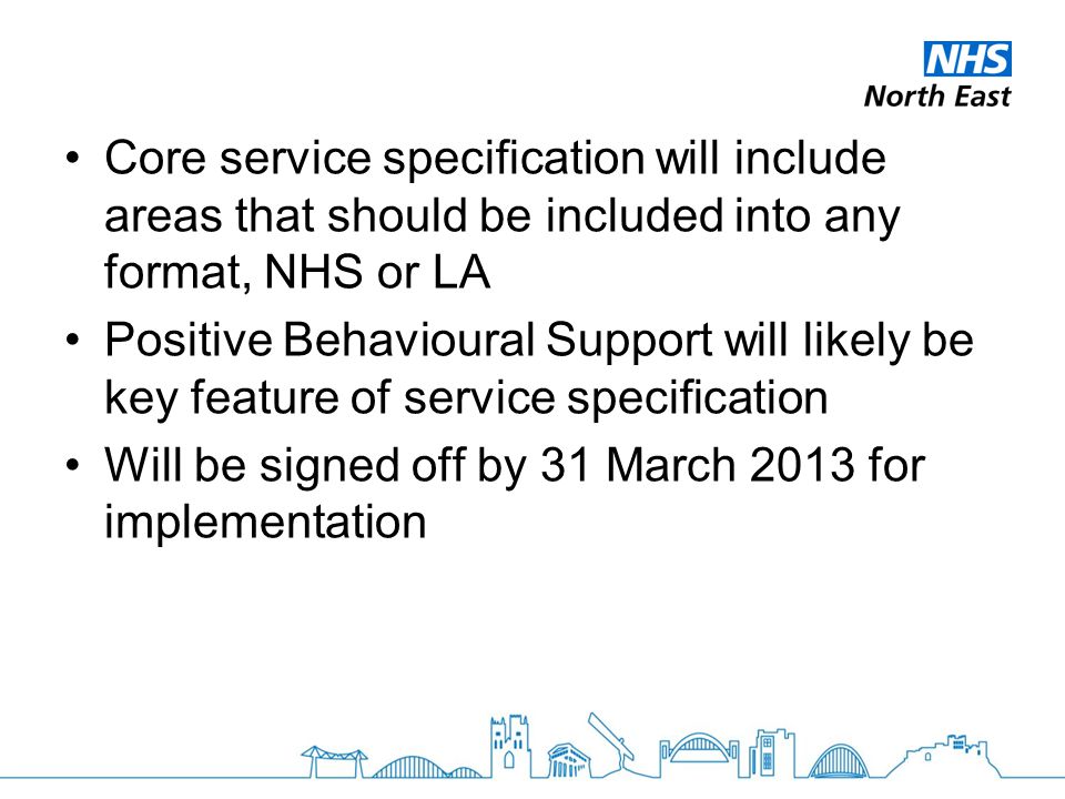 Core service specification will include areas that should be included into any format, NHS or LA Positive Behavioural Support will likely be key feature of service specification Will be signed off by 31 March 2013 for implementation