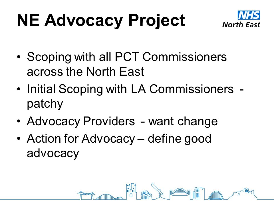 NE Advocacy Project Scoping with all PCT Commissioners across the North East Initial Scoping with LA Commissioners - patchy Advocacy Providers - want change Action for Advocacy – define good advocacy