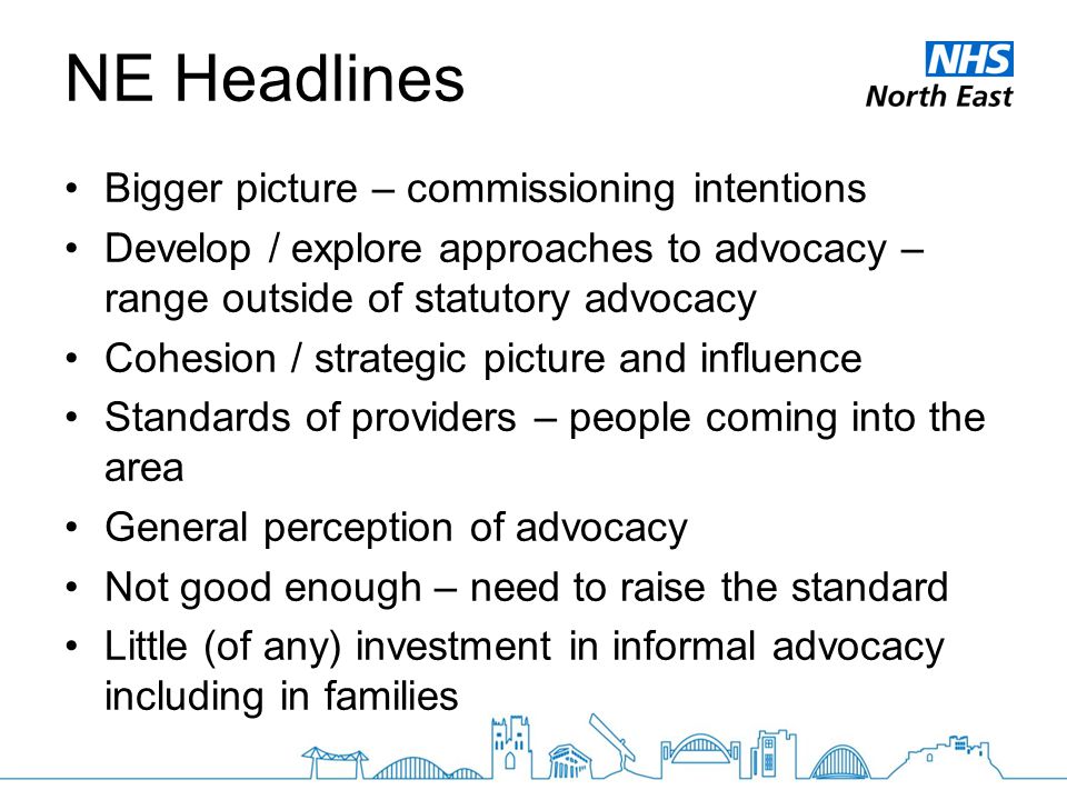 NE Headlines Bigger picture – commissioning intentions Develop / explore approaches to advocacy – range outside of statutory advocacy Cohesion / strategic picture and influence Standards of providers – people coming into the area General perception of advocacy Not good enough – need to raise the standard Little (of any) investment in informal advocacy including in families