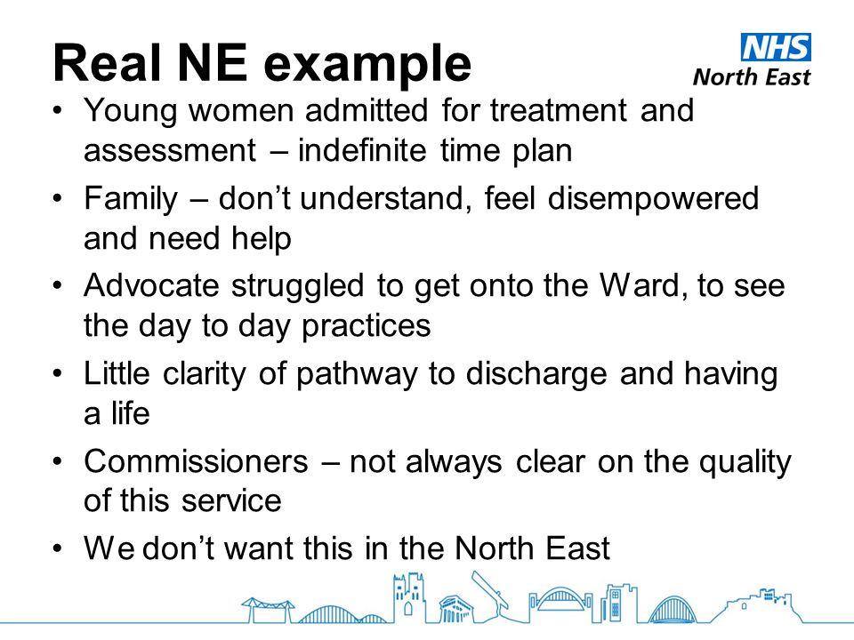 Real NE example Young women admitted for treatment and assessment – indefinite time plan Family – don’t understand, feel disempowered and need help Advocate struggled to get onto the Ward, to see the day to day practices Little clarity of pathway to discharge and having a life Commissioners – not always clear on the quality of this service We don’t want this in the North East