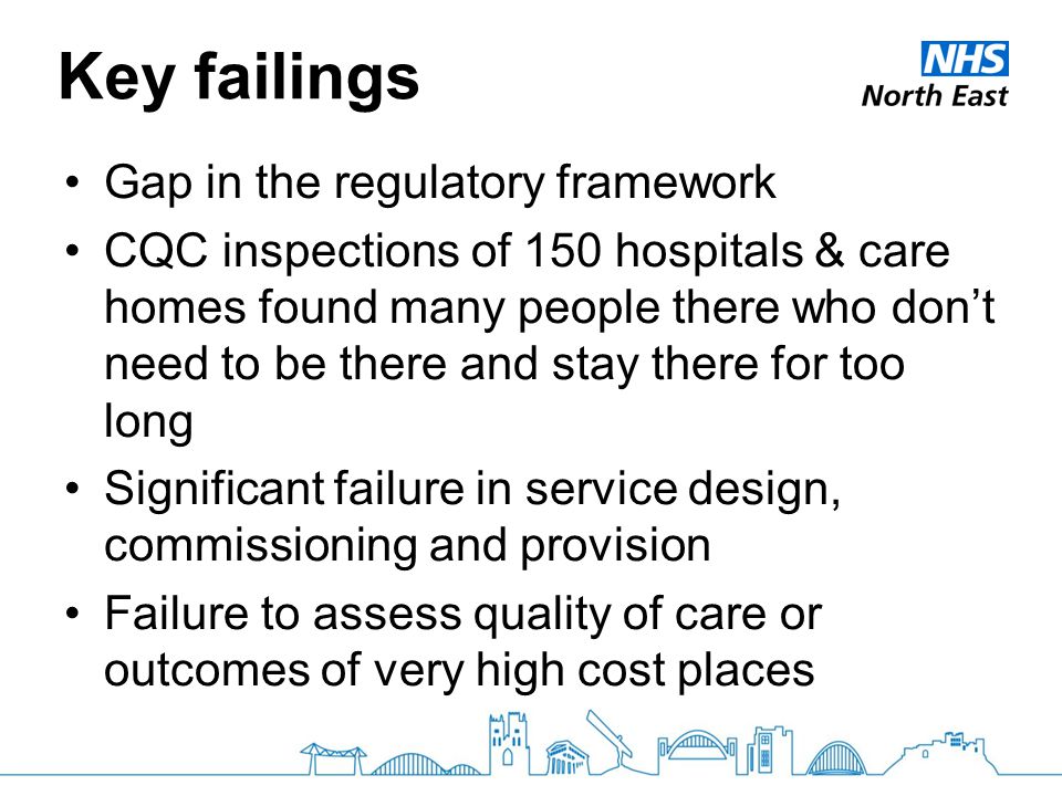 Key failings Gap in the regulatory framework CQC inspections of 150 hospitals & care homes found many people there who don’t need to be there and stay there for too long Significant failure in service design, commissioning and provision Failure to assess quality of care or outcomes of very high cost places