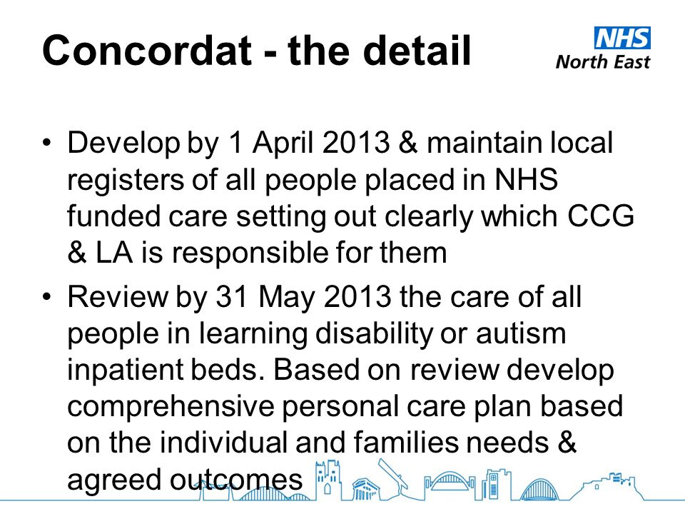 Concordat - the detail Develop by 1 April 2013 & maintain local registers of all people placed in NHS funded care setting out clearly which CCG & LA is responsible for them Review by 31 May 2013 the care of all people in learning disability or autism inpatient beds.