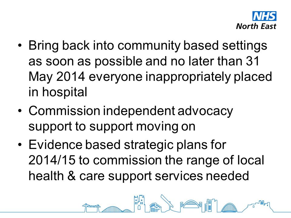 Bring back into community based settings as soon as possible and no later than 31 May 2014 everyone inappropriately placed in hospital Commission independent advocacy support to support moving on Evidence based strategic plans for 2014/15 to commission the range of local health & care support services needed