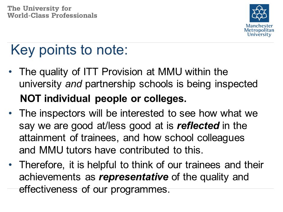 Key points to note: The quality of ITT Provision at MMU within the university and partnership schools is being inspected NOT individual people or colleges.