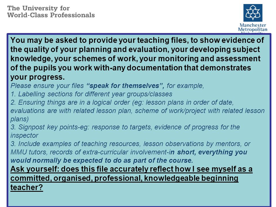 You may be asked to provide your teaching files, to show evidence of the quality of your planning and evaluation, your developing subject knowledge, your schemes of work, your monitoring and assessment of the pupils you work with-any documentation that demonstrates your progress.