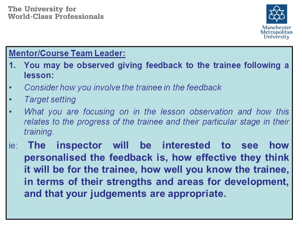 Mentor/Course Team Leader: 1.You may be observed giving feedback to the trainee following a lesson: Consider how you involve the trainee in the feedback Target setting What you are focusing on in the lesson observation and how this relates to the progress of the trainee and their particular stage in their training.