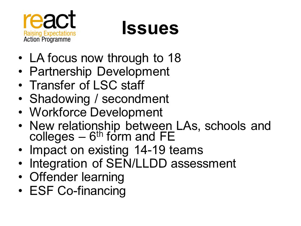 Issues LA focus now through to 18 Partnership Development Transfer of LSC staff Shadowing / secondment Workforce Development New relationship between LAs, schools and colleges – 6 th form and FE Impact on existing teams Integration of SEN/LLDD assessment Offender learning ESF Co-financing