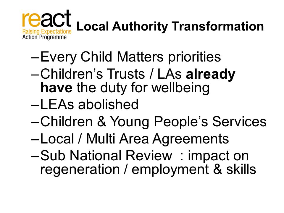 Local Authority Transformation –Every Child Matters priorities –Children’s Trusts / LAs already have the duty for wellbeing –LEAs abolished –Children & Young People’s Services –Local / Multi Area Agreements –Sub National Review : impact on regeneration / employment & skills