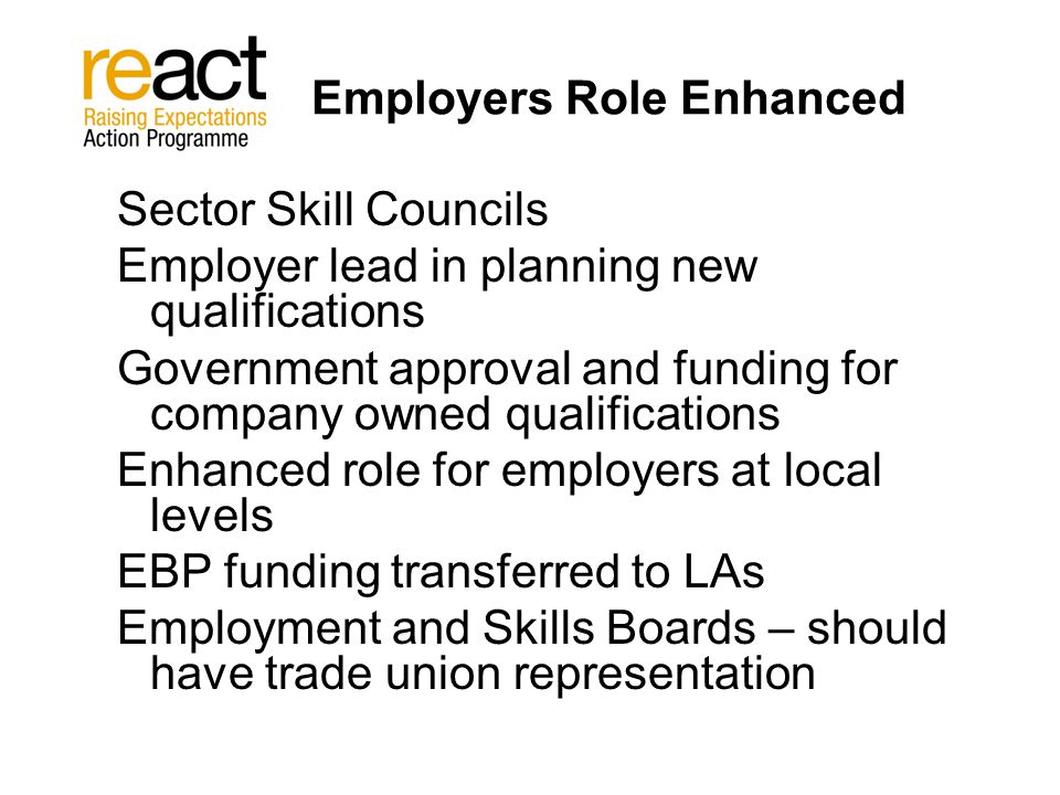 Employers Role Enhanced Sector Skill Councils Employer lead in planning new qualifications Government approval and funding for company owned qualifications Enhanced role for employers at local levels EBP funding transferred to LAs Employment and Skills Boards – should have trade union representation
