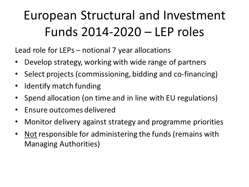 European Structural and Investment Funds – LEP roles Lead role for LEPs – notional 7 year allocations Develop strategy, working with wide range of partners Select projects (commissioning, bidding and co-financing) Identify match funding Spend allocation (on time and in line with EU regulations) Ensure outcomes delivered Monitor delivery against strategy and programme priorities Not responsible for administering the funds (remains with Managing Authorities)