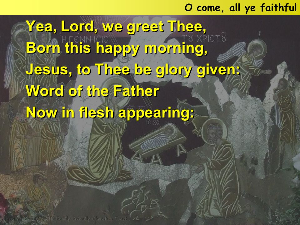 Yea, Lord, we greet Thee, Born this happy morning, Jesus, to Thee be glory given: Word of the Father Now in flesh appearing: Yea, Lord, we greet Thee, Born this happy morning, Jesus, to Thee be glory given: Word of the Father Now in flesh appearing: O come, all ye faithful