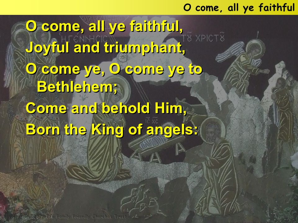 O come, all ye faithful, Joyful and triumphant, O come ye, O come ye to Bethlehem; Come and behold Him, Born the King of angels: O come, all ye faithful, Joyful and triumphant, O come ye, O come ye to Bethlehem; Come and behold Him, Born the King of angels: O come, all ye faithful