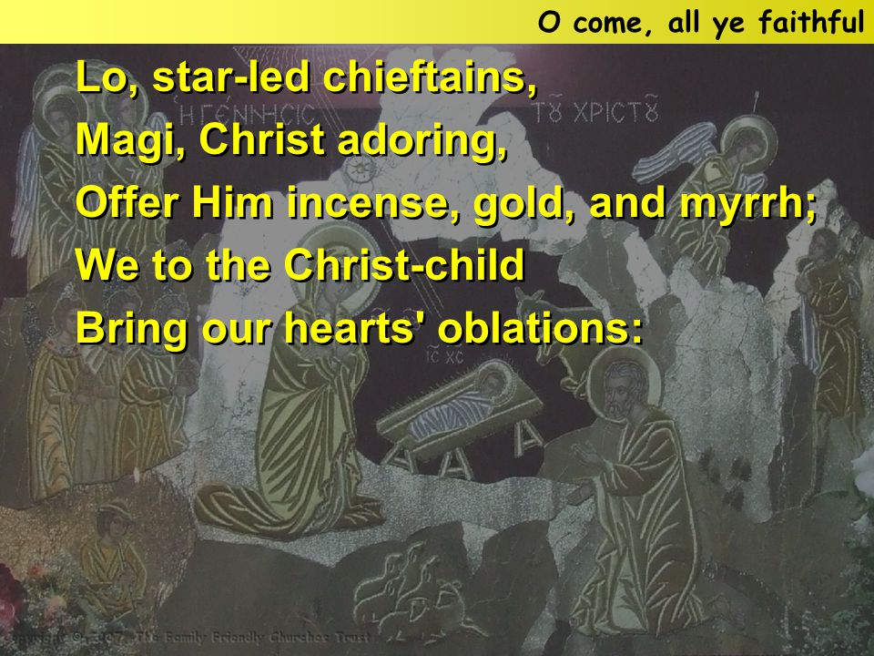Lo, star-led chieftains, Magi, Christ adoring, Offer Him incense, gold, and myrrh; We to the Christ-child Bring our hearts oblations: Lo, star-led chieftains, Magi, Christ adoring, Offer Him incense, gold, and myrrh; We to the Christ-child Bring our hearts oblations: O come, all ye faithful