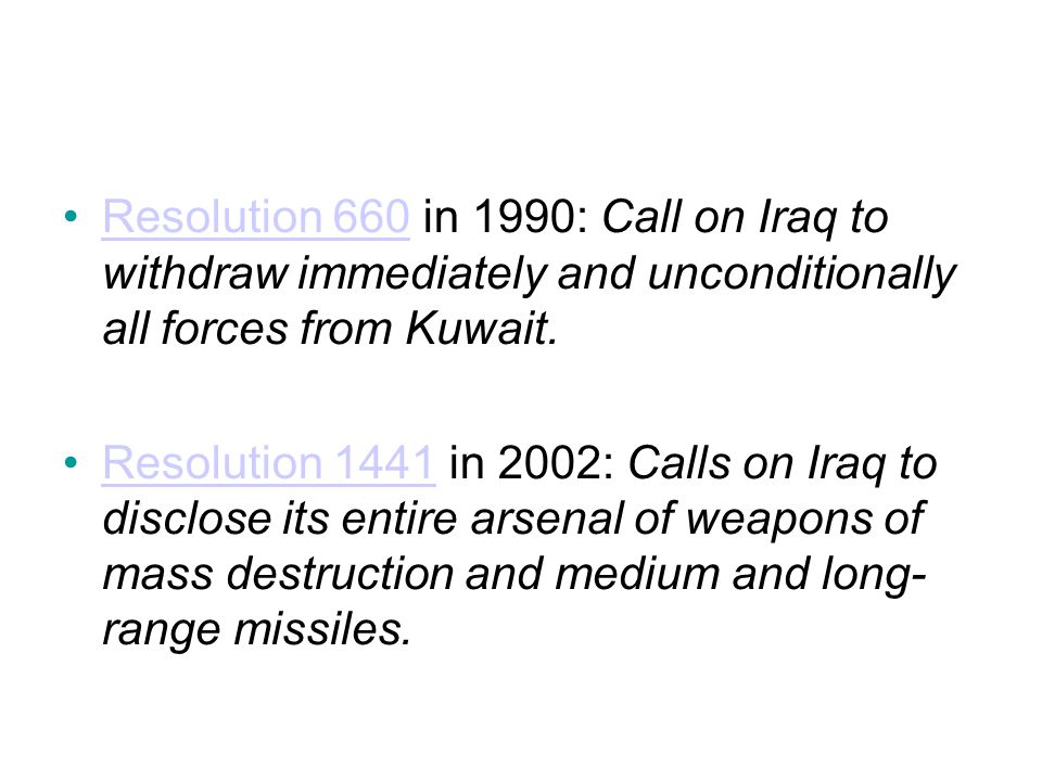 Resolution 660 in 1990: Call on Iraq to withdraw immediately and unconditionally all forces from Kuwait.Resolution 660 Resolution 1441 in 2002: Calls on Iraq to disclose its entire arsenal of weapons of mass destruction and medium and long- range missiles.Resolution 1441
