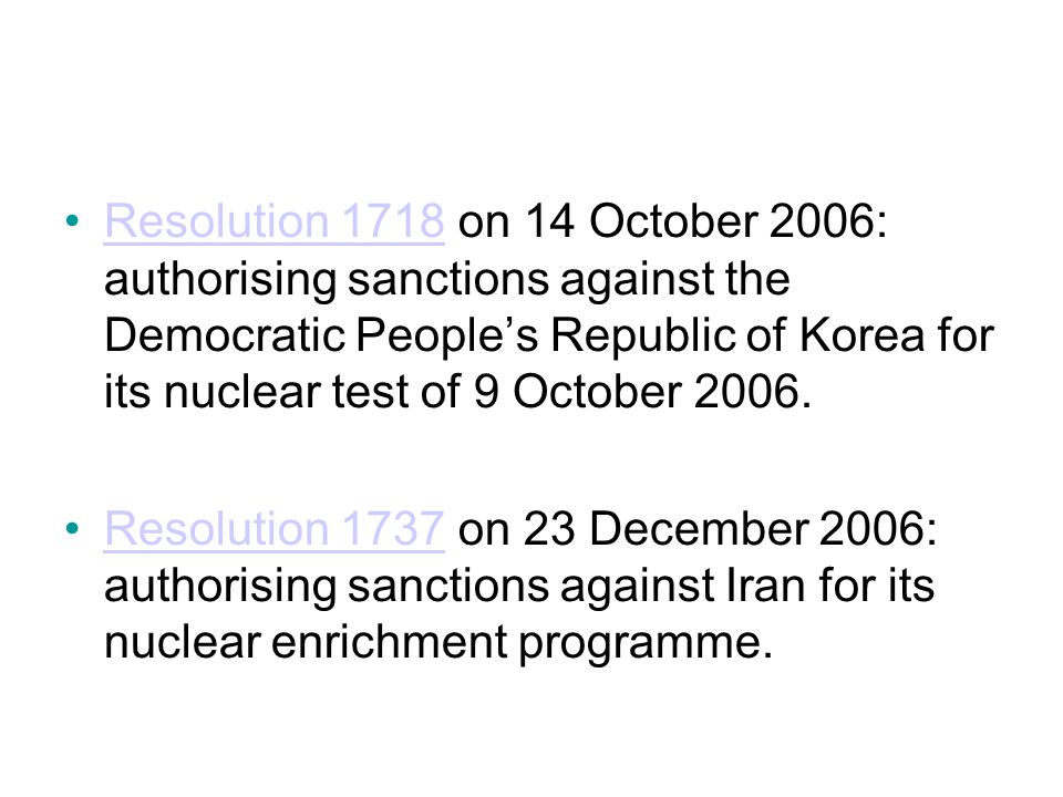 Resolution 1718 on 14 October 2006: authorising sanctions against the Democratic People’s Republic of Korea for its nuclear test of 9 October 2006.Resolution 1718 Resolution 1737 on 23 December 2006: authorising sanctions against Iran for its nuclear enrichment programme.Resolution 1737