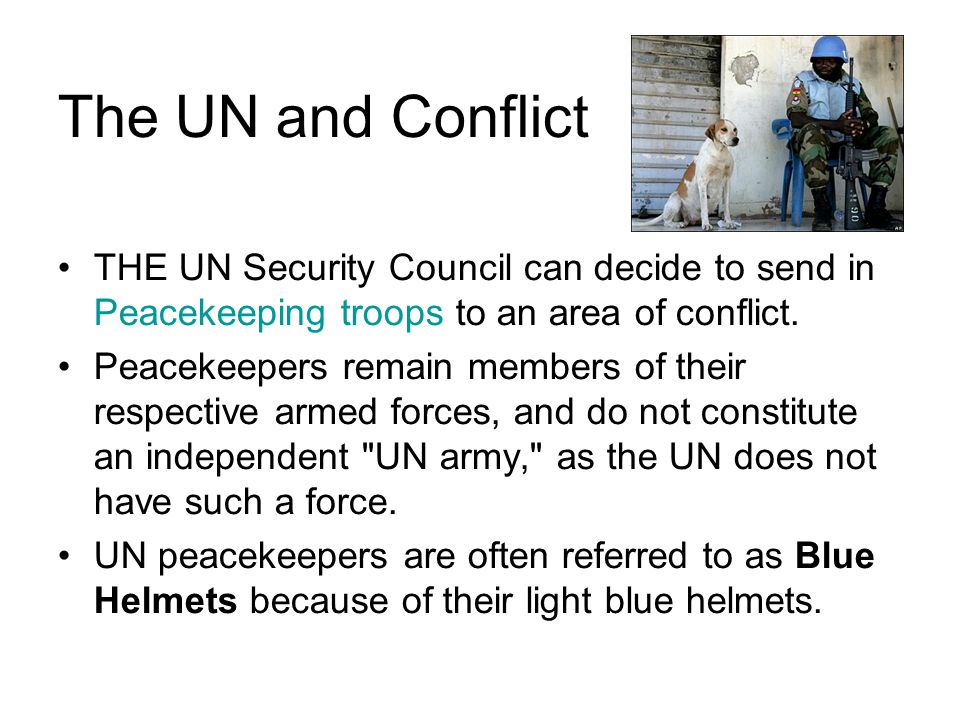 The UN and Conflict THE UN Security Council can decide to send in Peacekeeping troops to an area of conflict.