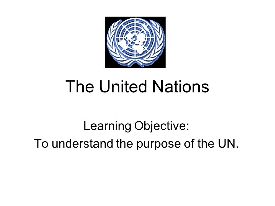 The United Nations Learning Objective: To understand the purpose of the UN.