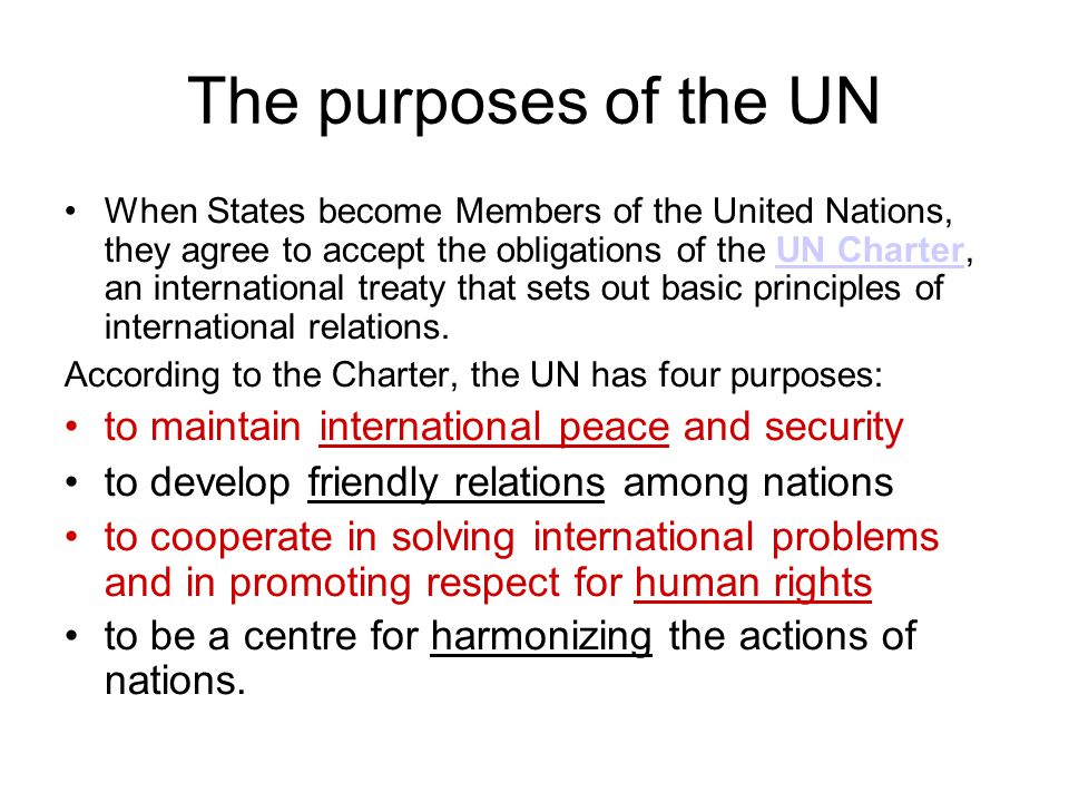 The purposes of the UN When States become Members of the United Nations, they agree to accept the obligations of the UN Charter, an international treaty that sets out basic principles of international relations.UN Charter According to the Charter, the UN has four purposes: to maintain international peace and security to develop friendly relations among nations to cooperate in solving international problems and in promoting respect for human rights to be a centre for harmonizing the actions of nations.