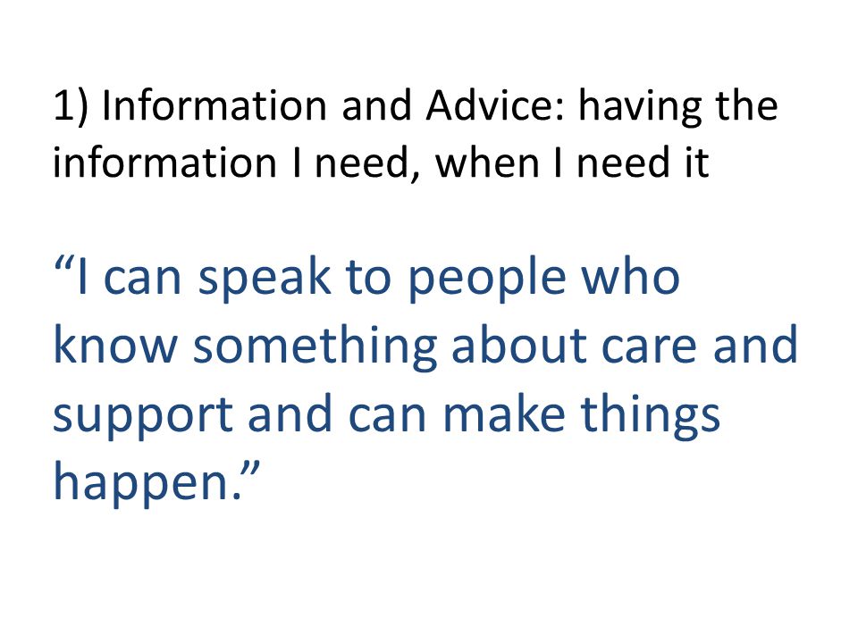 1) Information and Advice: having the information I need, when I need it I can speak to people who know something about care and support and can make things happen.